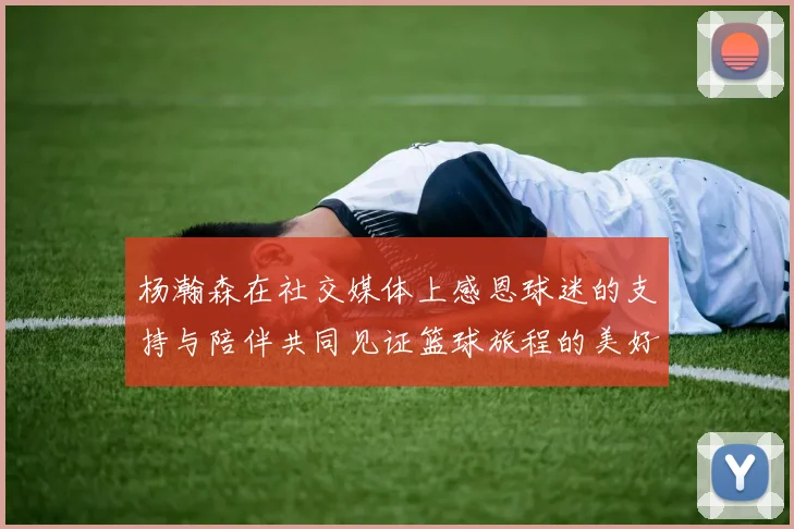 杨瀚森在社交媒体上感恩球迷的支持与陪伴共同见证篮球旅程的美好时刻