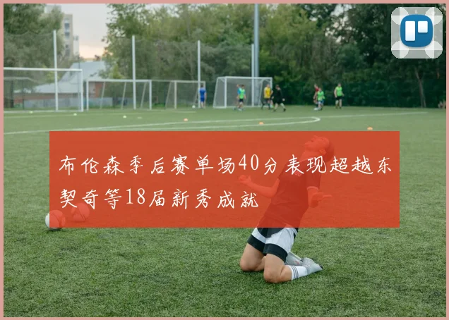 布伦森季后赛单场40分表现超越东契奇等18届新秀成就
