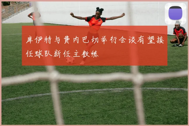 库伊特与费内巴切举行会谈有望接任球队新任主教练