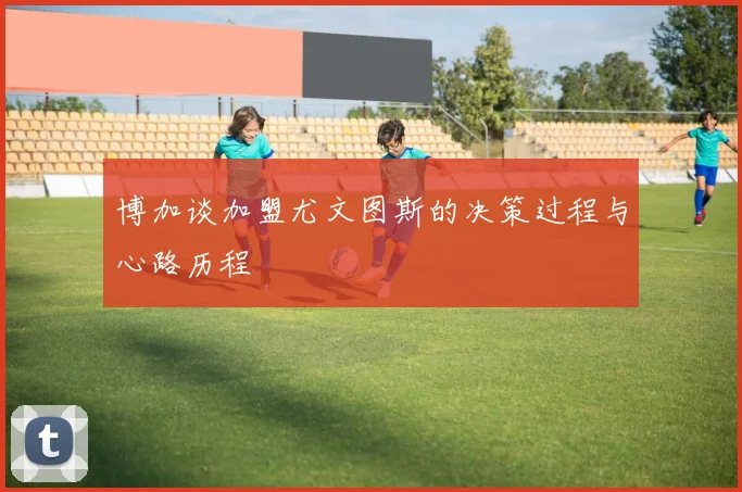 博加谈加盟尤文图斯的决策过程与心路历程