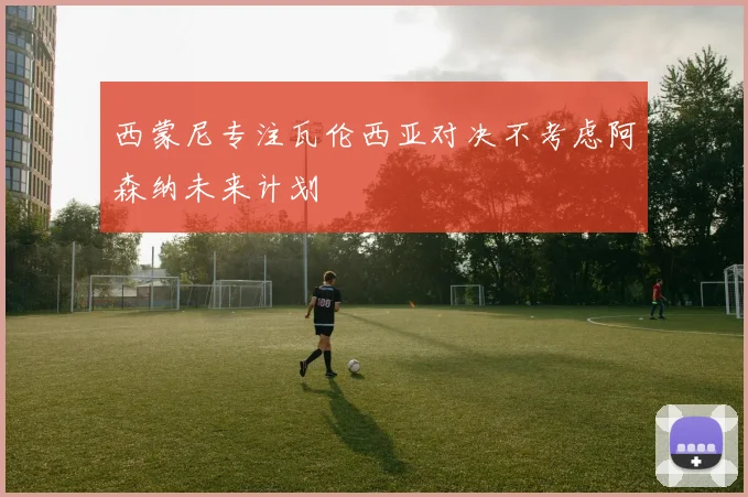 西蒙尼专注瓦伦西亚对决不考虑阿森纳未来计划