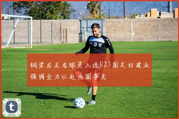 铜梁龙五名球员入选U23国足刘建业强调全力以赴为国争光