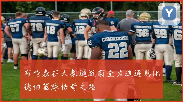 布伦森在大象逼近前全力追逐恩比德的篮球传奇之路