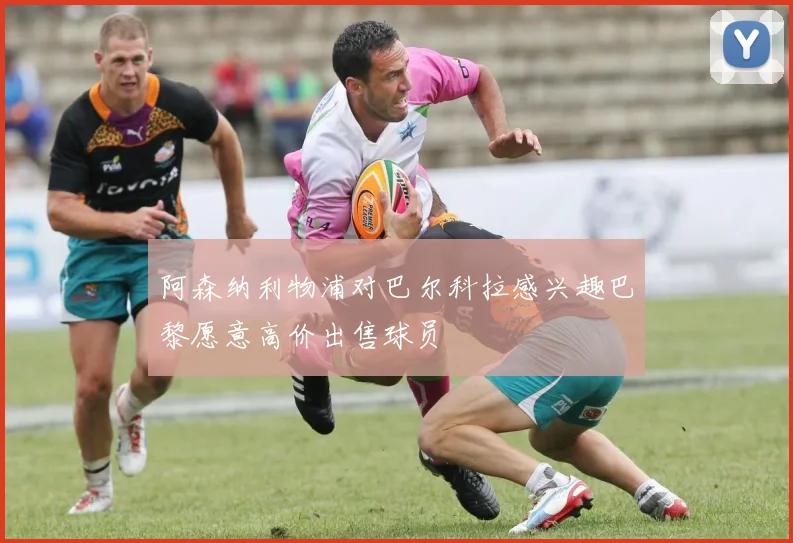 阿森纳利物浦对巴尔科拉感兴趣巴黎愿意高价出售球员