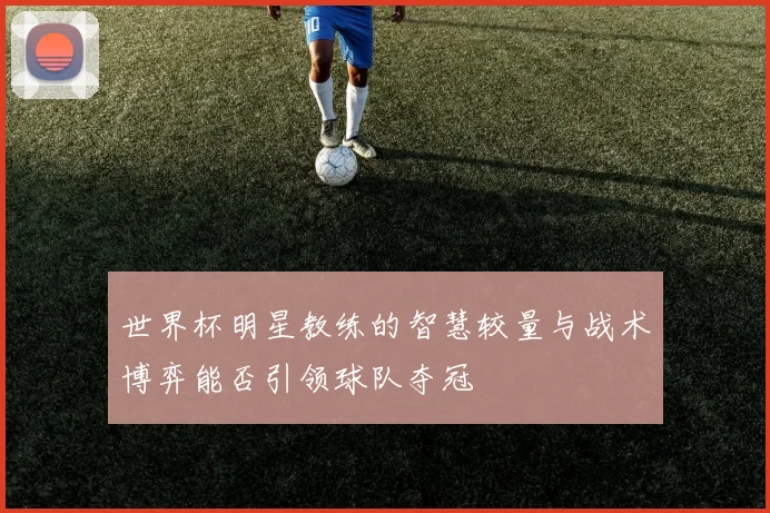世界杯明星教练的智慧较量与战术博弈能否引领球队夺冠