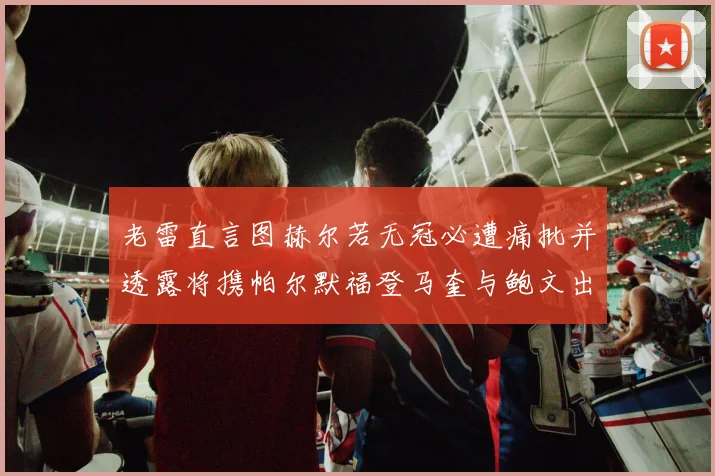 老雷直言图赫尔若无冠必遭痛批并透露将携帕尔默福登马奎与鲍文出战
