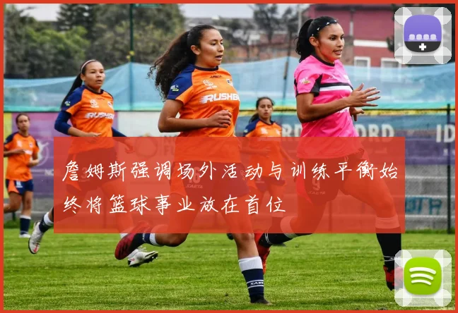 詹姆斯强调场外活动与训练平衡始终将篮球事业放在首位