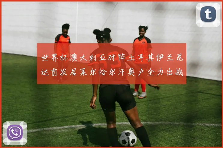 世界杯澳大利亚对阵土耳其伊兰昆达首发居莱尔恰尔汗奥卢全力出战