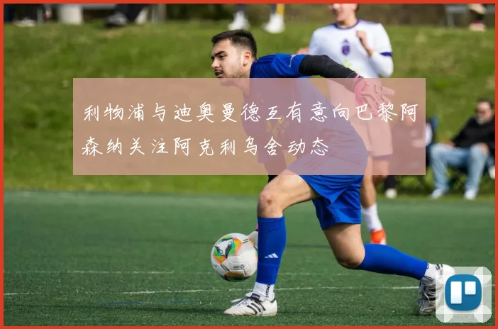 利物浦与迪奥曼德互有意向巴黎阿森纳关注阿克利乌舍动态