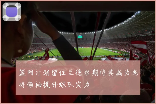 篮网计划留住兰德尔期待其成为老将领袖提升球队实力