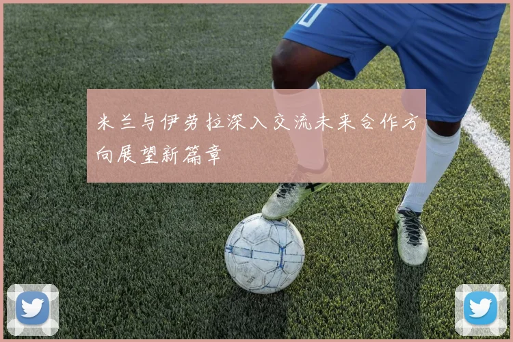 米兰与伊劳拉深入交流未来合作方向展望新篇章