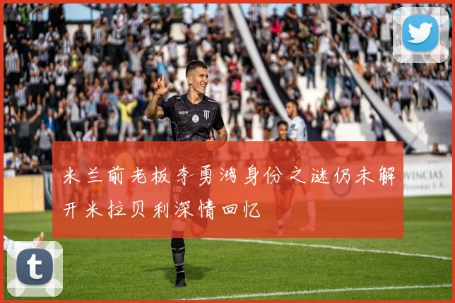 米兰前老板李勇鸿身份之谜仍未解开米拉贝利深情回忆