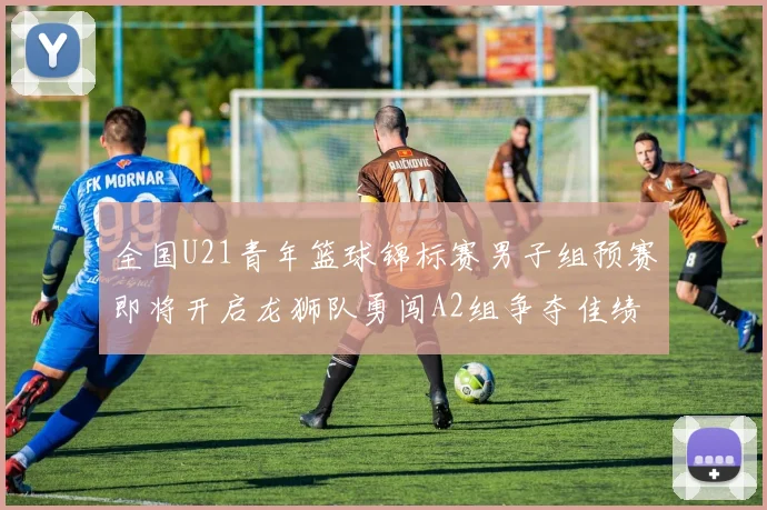 全国U21青年篮球锦标赛男子组预赛即将开启龙狮队勇闯A2组争夺佳绩