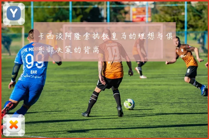 卡西谈阿隆索执教皇马的理想与俱乐部决策的背离