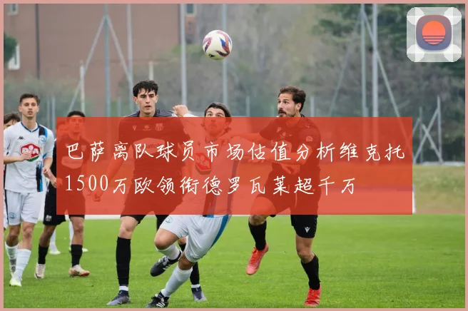 巴萨离队球员市场估值分析维克托1500万欧领衔德罗瓦莱超千万