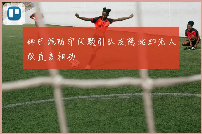 姆巴佩防守问题引队友隐忧却无人敢直言相劝