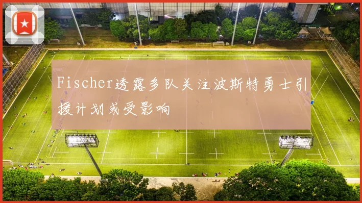 Fischer透露多队关注波斯特勇士引援计划或受影响
