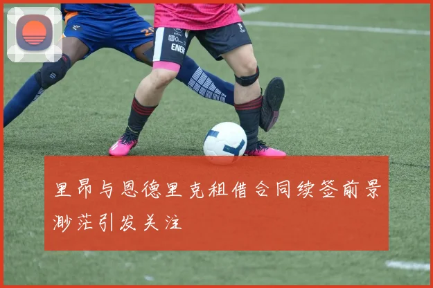 里昂与恩德里克租借合同续签前景渺茫引发关注