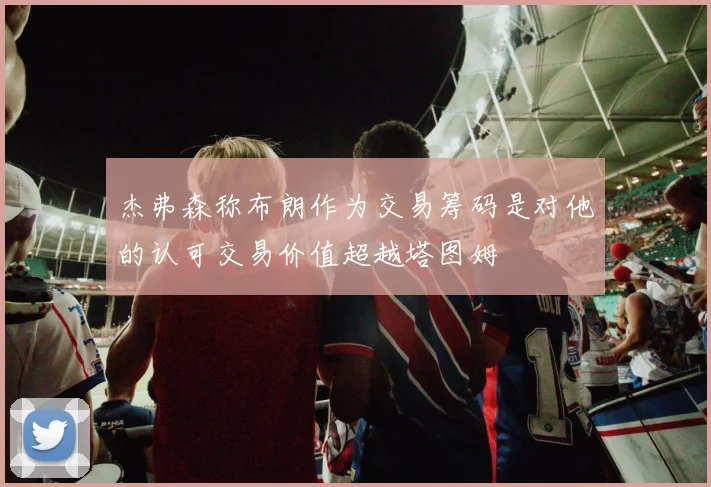 杰弗森称布朗作为交易筹码是对他的认可交易价值超越塔图姆