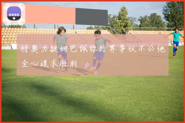 特奥力挺姆巴佩称外界争议不公他全心追求胜利