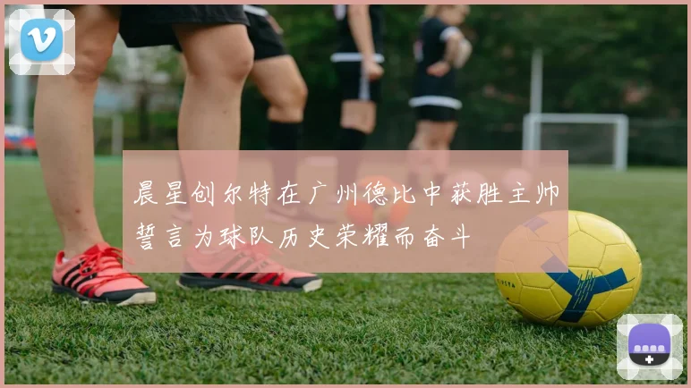晨星创尔特在广州德比中获胜主帅誓言为球队历史荣耀而奋斗
