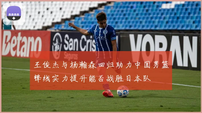 王俊杰与杨瀚森回归助力中国男篮锋线实力提升能否战胜日本队