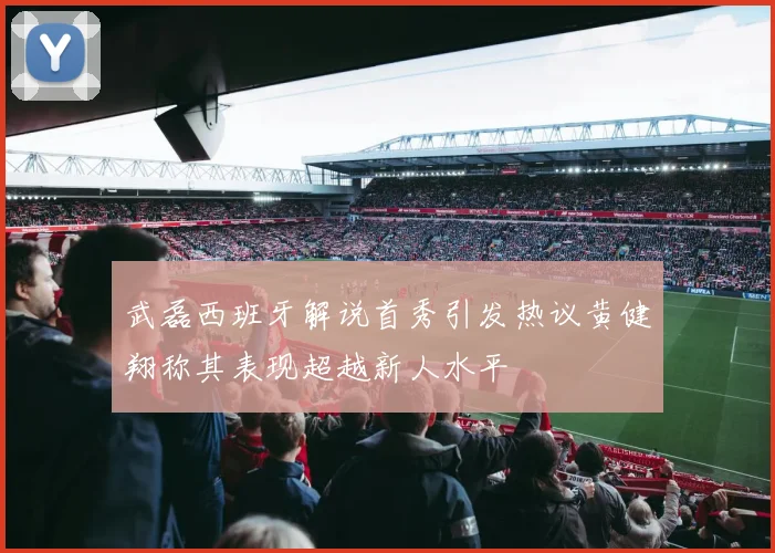 武磊西班牙解说首秀引发热议黄健翔称其表现超越新人水平